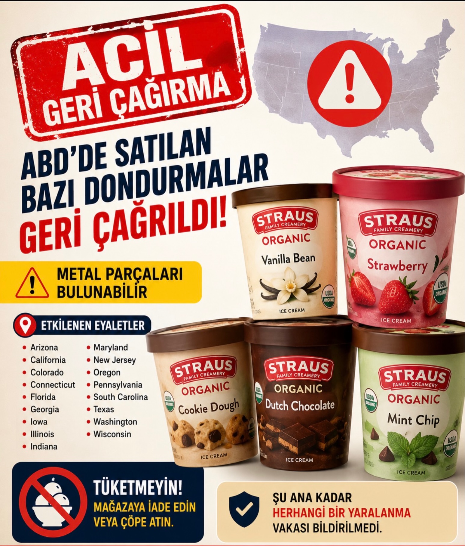 🚨 ABD’de satılan bazı dondurmalar için geri çağırma kararı alındı.

Straus Family Creamery markasına ait bazı organik dondurmaların içinde metal parçaları bulunabileceği açıklandı. FDA tarafından yayımlanan duyuru sonrası şirket gönüllü geri çağırma başlattı.

Geri çağırılan ürünler arasında:🍦 Vanilla Bean🍓 Strawberry🍪 Cookie Dough🍫 Dutch Chocolate🌿 Mint Chip çeşitleri yer alıyor.

Ürünlerin şu eyaletlerde satışa çıktığı belirtildi:

📍 Arizona📍 California📍 Colorado📍 Connecticut📍 Florida📍 Georgia📍 Iowa📍 Illinois📍 Indiana📍 Maryland📍 New Jersey📍 Oregon📍 Pennsylvania📍 South Carolina📍 Texas📍 Washington📍 Wisconsin

Yetkililer, vatandaşların belirtilen ürünleri kesinlikle tüketmemesi gerektiğini söyledi. Ürünlerin mağazaya iade edilmesi veya çöpe atılması tavsiye edildi.

Şirket tarafından yapılan açıklamada şu ana kadar herhangi bir yaralanma vakasının bildirilmediği belirtildi.