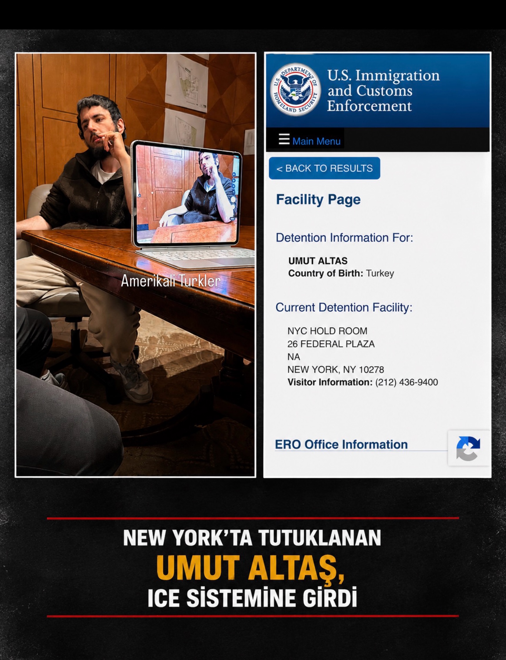 New York’ta dün gözaltına alınan Umut Altaş’ın, bugün ICE sistemine geçtiği görüldü.

ABD Göçmenlik ve Gümrük Muhafaza Dairesi kayıtlarında Altaş’ın, Manhattan’daki 26 Federal Plaza’da bulunan federal gözetim merkezinde tutulduğu yer aldı.

Gülistan Doku dosyasında adı geçen Altaş’la ilgili süreç ABD’de federal makamlar tarafından yürütülüyor.